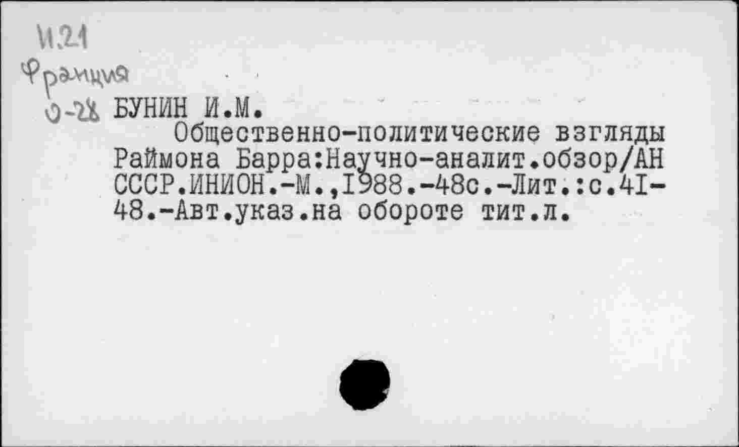 ﻿№1
О-П БУНИН И.М.
Общественно-политические взгляды Раймона Барра:Научно-аналит.обзор/АН СССР.ИНИОН. -М.,1988.-48с.-Лит.:с.41-48.-Авт.указ.на обороте тит.л.